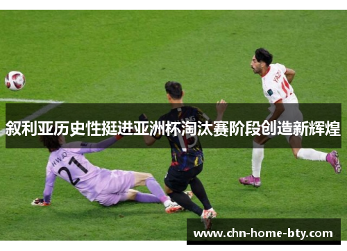 叙利亚历史性挺进亚洲杯淘汰赛阶段创造新辉煌