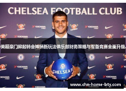 英超豪门掀起转会摊销新玩法俱乐部财务策略与军备竞赛全面升级